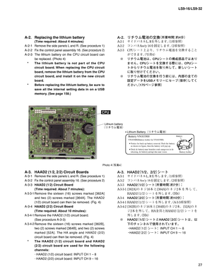 Page 2727 LS9-16/LS9-32
Photo 4
¢ø
£
A-2.  Replacing the lithium battery 
  (Time required: About 4 minutes)
A-2-1 
Remove the side panels L and R. (See procedure 1)
A-2-2 Fix the control panel assembly 16. (See procedure 2)
A-2-3 The lithium battery on the CPU circuit board can 
be replaced. (Photo 4)
   *  The lithium battery is not part of the CPU 
circuit board. When replacing the CPU circuit 
board, remove the lithium battery from the CPU 
circuit board, and install it on the new circuit 
board.
   *...