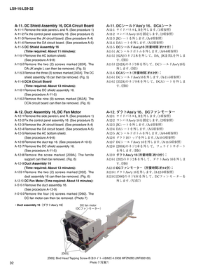 Page 32LS9-16/LS9-32
32
Photo 7
¢ø
£
•Duct assembly 16¢¼«ÄTT’Z£
DC fan motor

[D60]
[D60]: Bind Head Tapping Screw-B
¢#» Ä´#*/%£4.0X35 MFZN2B3 (WF000100)
A-11. DC Shield Assembly 16, DCA Circuit Board
A-11-1 Remove the side panels L and R. (See procedure 1)
A-11-2 Fix the control panel assembly 16. (See procedure 2)
A-11-3 Remove the JK circuit board. (See procedure A-4)
A-11-4 Remove the DA circuit board. (See procedure A-5)
A-11-5 DC Shield Assembly 16 
  (Time required: About 11 minutes):...