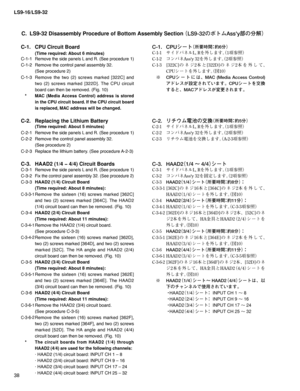 Page 38LS9-16/LS9-32
38
C.  LS9-32 Disassembly Procedure of Bottom Assembly Section
 ¢-4wØÄÜTTZ
æw
ür£
C-1.  CPU Circuit Board 
 
(Time required: About 6 minutes)
C-1-1 
Remove the side panels L and R. (See procedure 1)
C-1-2  Remove the control panel assembly 32. 
  (See procedure 2)
C-1-3 Remove the two (2) screws marked [322C] and 
two (2) screws marked [322D]. The CPU circuit 
board can then be removed. (Fig. 10)
 *  
MAC (Media Access Control) address is stored 
in the CPU circuit board. If...