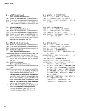 Page 40LS9-16/LS9-32
40
C-4.  LAMP Circuit Board 
  (Time required: About 6 minutes)
C-4-1 
Remove the side panels L and R. (See procedure 1)
C-4-2 Fix the control panel assembly 32. (See procedure 2)
C-4-3 Remove the two (2) screws marked [392]. The 
LAMP circuit board can then be removed. (Fig. 10)
C-5.  JK Circuit Board 
  (Time required: About 6 minutes)
C-5-1 
Remove the side panels L and R. (See procedure 1)
C-5-2 Fix the control panel assembly 32. (See procedure 2)
C-5-3 Remove the two (2) screws marked...