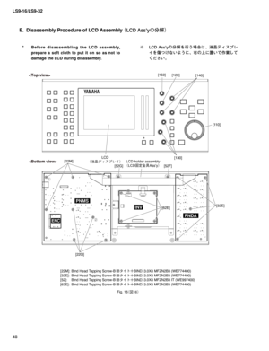 Page 48LS9-16/LS9-32
48
E.  Disassembly Procedure of LCD Assembly
 ¢-$%TTZw
ür£
[22M]:  Bind Head Tapping Screw-B
¢#» Ä´#*/%£3.0X8 MFZN2B3 (WE774400)
[32E]:  Bind Head Tapping Screw-B
¢#» Ä´#*/%£3.0X8 MFZN2B3 (WE774400)
[52]:  Bind Head Tapping Screw-B
¢#» Ä´#*/%£3.0X8 MFZN2B3 IT (WE997400)
[62E]:  Bind Head Tapping Screw-B
¢#» Ä´#*/%£3.0X8 MFZN2B3 (WE774400)
YAMAHA
PNMS
PNDA
INV
LCD
¢÷	¥ÃŸµÓè £[110] [120]
[22Q][140]
[130] [150]
ENC
LCD holder assembly
¢-$%{...
