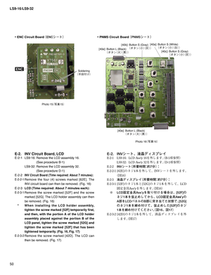 Page 50LS9-16/LS9-32
50
Photo 15
¢ø
£
Photo 16
¢ø
£
E-2.  INV Circuit Board, LCD 
E-2-1  LS9-16: Remove the LCD assembly 16. 
    (See procedure B-1)
  LS9-32: Remove the LCD assembly 32. 
    (See procedure D-1)
E-2-2 
INV Circuit Board (Time required: About 7 minutes):
E-2-2-1
 Remove the four (4) screws marked [62E]. The 
INV circuit board can then be removed. (Fig. 16)
E-2-3 LCD (Time required: About 7 minutes each):
E-2-3-1 Remove the screw marked [52F] and the screw 
marked [52G]. The LCD...