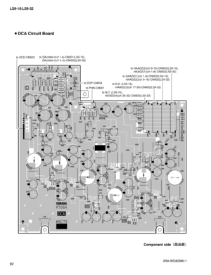 Page 92LS9-16/LS9-32
92
 DCA Circuit Board
Component side
¢
æ
¼£
2NA-WG82990-1  
to DA(OMNI OUT 1-8)-CN001(LS9-16),
 DA(OMNI OUT 9-16)-CN002(LS9-32)to DCD-CN502
to DSP-CN604
to PHN-CN901
to N.C. (LS9-16),
 HAAD2(4)(ch 25-32)-CN902(LS9-32)to N.C. (LS9-16),
 HAAD2(3)(ch 17-24)-CN902(LS9-32)to HAAD2(1)(ch 1-8)-CN902(LS9-16),
 HAAD2(2)(ch 9-16)-CN902(LS9-32)to HAAD2(2)(ch 9-16)-CN902(LS9-16),
 HAAD2(1)(ch 1-8)-CN902(LS9-32) 