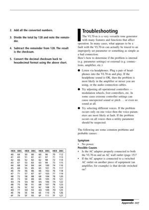 Page 111107
2. Add all the converted numbers.
3. Divide the total by 128 and note the remain-
der.
4. Subtract the remainder from 128. The result
is the checksum.
5. Convert the decimal checksum back to
hexadecimal format using the above chart.Troubleshooting
The VL70-m is a very versatile tone generator
with many features and functions that affect
operation. In many cases, what appears to be a
fault with the VL70-m can actually be traced to an
improperly set parameter or something as simple as
a bad...