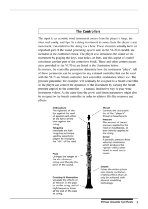 Page 139Virtual Acoustic Synthesis
The Controllers
The input to an acoustic wind instrument comes from the player’s lungs, tra-
chea, oral cavity, and lips. In a string instrument it comes from the player’s arm
movement, transmitted to the string via a bow. These elements actually form an
important part of the sound generating system and, in the VL70-m model, are
included in the controllers block. The player also influences the sound of the
instrument by playing the keys, tone holes, or frets, and this aspect...