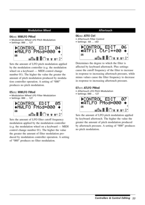 Page 5753Controllers & Control Editing
Modulation Wheel
04
(04): MWLFO PMod
•Modulation Wheel LFO Pitch Modulation
•Settings: 000 … 127
Sets the amount of LFO pitch modulation applied
by the modulation controller (e.g. the modulation
wheel on a keyboard — MIDI control change
number 01). The higher the value the greater the
amount of pitch modulation produced by modula-
tion controller operation. A setting of “000”
produces no pitch modulation.
05(05): MWLFO FMod
•Modulation Wheel LFO Filter Modulation...