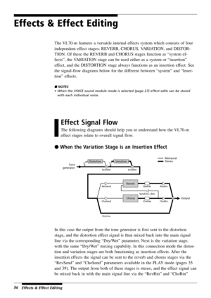 Page 9086
Effects & Effect Editing
The VL70-m features a versatile internal effects system which consists of four
independent effect stages: REVERB, CHORUS, VARIATION, and DISTOR-
TION. Of these the REVERB and CHORUS stages function as “system ef-
fects”, the VARIATION stage can be used either as a system or “insertion”
effect, and the DISTORTION stage always functions as an insertion effect. See
the signal-flow diagrams below for the different between “system” and “Inser-
tion” effects.
 NOTES
• When the...