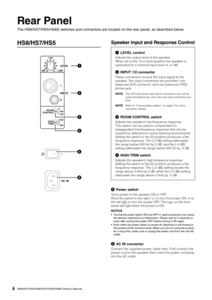 Page 6HS8/HS7/HS5/HS8I/HS7I/HS5I/HS8S Owner’s Manual6
Rear Panel
The HS8/HS7/HS5/HS8S switches and connectors are located on the rear panel, as described below.
HS8/HS7/HS5Speaker Input and Response Control
Power switch
Turns power to the speaker ON or OFF.
Rock the switch to the right [ ] to turn the power ON, or to 
the left [ ] to turn the power OFF. The logo on the front 
panel will light when the power is ON.
NOTICE
•Turning the power switch ON and OFF in rapid succession can cause 
the device’s...