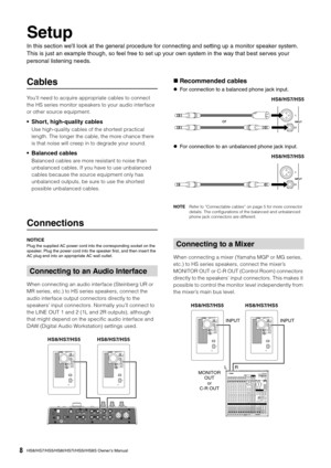 Page 8HS8/HS7/HS5/HS8I/HS7I/HS5I/HS8S Owner’s Manual8
Setup
In this section we’ll look at the general procedure for connecting and setting up a monitor speaker system. 
This is just an example though, so feel free to set up your own system in the way that best serves your 
personal listening needs.
Cables
You’ll need to acquire appropriate cables to connect 
the HS series monitor speakers to your audio interface 
or other source equipment.
• Short, high-quality cables
Use high-quality cables of the shortest...