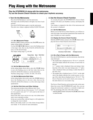 Page 1919
Play the DTXPRESS III along with the metronome.
Try out the Groove Check Function to check your rhythmic accuracy.
2. Use the Groove Check Function
As you play the pads, the DTXPRESS III’s Groove Check
function will check your rhythmic accuracy and display the
results.
Your timing is compared to the click of the metronome and
the accuracy is displayed.
2-1. Set the Metronome
Before you use the Groove Check Function, you will have to
select the tempo, beat and finer quantization that matches the
type...