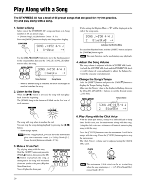 Page 2020
SONG ƒ=150 4/4 ƒ
2   BlueSky   -ß
The metronome (click voice) can be set to start/stop
when the song starts/stops. (m [4-5. Click Mode] Ref-
erence Guide : P. 35)
The DTXPRESS III has a total of 95 preset songs that are good for rhythm practice.
Try and play along with a song.
While setting the Rhythm Mute, a “˚” will be displayed at the
end of the song name.
Play Along with a Song
1. Select a Song
Select one of the DTXPRESS III’s songs and listen to it. Song
numbers 1-95 are preset songs.
m [Preset...