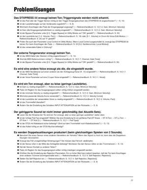 Page 9531
Problemlösungen
Das DTXPRESS III erzeugt keinen Ton; Triggersignale werden nicht erkannt.
Ist das Pad oder der Trigger-Sensor richtig an den Trigger-Eingangsbuchsen des DTXPRESS III angeschlossen? (m S. 10)
Ist der Lautstärkeregler auf der Vorderseite zugedreht? (m S. 8)
Wird beim Anschlagen des Pads der Eingangspegel angezeigt? (m Referenzhandbuch: S. 12 [1-2. Gain, Minimum Velocity])
Ist Gain (die Eingangsempfindlichkeit) zu niedrig eingestellt? (m Referenzhandbuch: S. 12 [1-2. Gain, Minimum...