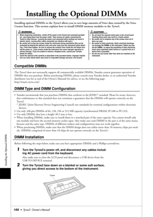 Page 102Installing the Optional DIMMs
102•  Tyros3  Owner’s Manual
Installing the Optional DIMMs
Installing optional DIMMs to the Tyros3 allows you to save large amounts of Voice data created by the Voice 
Creator function. This section explains how to install DIMM memory modules to the Tyros3.
Compatible DIMMs
The Tyros3 does not necessarily support all commercially available DIMMs. Yamaha cannot guarantee operation of 
DIMMs that you purchase. Before purchasing DIMMs, please consult your Yamaha dealer, or an...