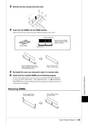 Page 103Installing the Optional DIMMs
Tyros3  Owner’s Manual  •103
3Remove the four screws from the cover. 
4Insert the two DIMMs into the DIMM sockets. 
Open the ejector levers, then insert the DIMM vertically in the socket.
5Re-install the cover you removed in step 3, in reverse order. 
6Check that the installed DIMMs are functioning properly. 
Set the Tyros3 right-side up, turn the power on and check the WAVE RAM by 
accessing [VOICE CREATOR] → [B] LIBRARY EDIT → [8 ▼] PROPERTY. 
If the DIMMs have been...