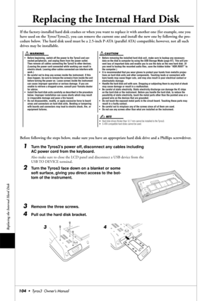 Page 104Replacing the Internal Hard Disk
104•  Tyros3  Owner’s Manual
Replacing the Internal Hard Disk
If the factory-installed hard disk crashes or when you want to replace it with another one (for example, one you 
have used on the Tyros/Tyros2), you can remove the current one and install the new one by following the pro-
cedure below. The hard disk used must be a 2.5-inch P-ATA (parallel ATA) compatible; however, not all such 
drives may be installable.
Before following the steps below, make sure you have an...