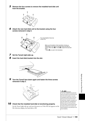 Page 105Replacing the Internal Hard Disk
Tyros3  Owner’s Manual  •105
5Remove the four screws to remove the installed hard disk unit 
from the bracket.
6Attach the new hard disk unit to the bracket using the four 
screws removed in step 5.
7Set the Tyros3 right-side up.
8Insert the hard disk bracket into the slot.
9Turn the Tyros3 face down again and fasten the three screws 
removed in step 3.
10Check that the installed hard disk is functioning properly. 
Set the Tyros3 right-side up, and turn the power on. If...