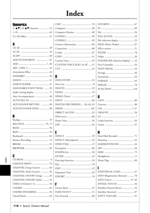 Page 114114•  Tyros3  Owner’s Manual
Index
Index
Numerics
[1 ▲▼]–[8 ▲▼] buttons  ................ 21
1–16 ................................................ 63
[1]–[8] sliders  .................................. 21
A
[A]–[J] ............................................. 20
AC IN  ............................................. 16
ACMP ............................................. 48
ADD TO FAVORITE  ..................... 67
AEM ............................................ 7, 40
ART. 1/ART. 2...