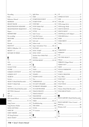 Page 116116•  Tyros3  Owner’s Manual
Index
Recording ........................................ 71
Redo ................................................ 72
Reference Manual  .............................. 8
REFRESH ....................................... 84
REGIST BANK  .............................. 69
REGISTRATION MEMORY ......... 68
REGISTRATION SEQUENCE  ..... 70
Repeat .............................................. 63
REPERTOIRE ................................ 52
Re-recording...