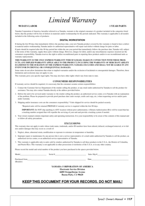 Page 117Tyros3  Owner’s Manual  •117
Limited Warranty
90 DAYS LABOR 1 YEAR PARTS
Yamaha Corporation of America, hereafter referred to as Yamaha, warrants to the original consumer of a product included in the categories listed 
below, that the product will be free of defects in materials and/or workmanship for the periods indicated. This warranty is applicable to all models 
included in the following series of products:
DIGITAL WORKSTATION
If during the ﬁrst 90 days that immediately follows the purchase date,...