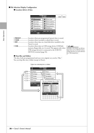 Page 26Basic Operations
26•  Tyros3  Owner’s Manual
■File Selection Display Conﬁguration
●Location (drive) of data
• PRESET................ Location where pre-programmed (preset) data is stored.
• USER.................... Location where recorded or edited data is saved.
• HD........................ Location where data on a hard disk drive installed to the 
Tyros3 is saved. 
• USB....................... Location where data on USB storage device (USB ﬂash 
memory, ﬂoppy disk, etc.) is saved. This appears only...