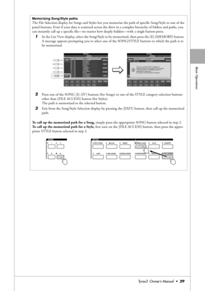 Page 29Basic Operations
Tyros3  Owner’s Manual  •29
Memorizing Song/Style paths
The File Selection display for Songs and Styles lets you memorize the path of speciﬁc Song/Style to one of the 
panel buttons. Even if your data is scattered across the drive in a complex hierarchy of folders and paths, you 
can instantly call up a speciﬁc ﬁle—no matter how deeply hidden—with a single button-press.
1In the List View display, select the Song/Style to be memorized, then press the [E] (MEMORY) button. 
A message...