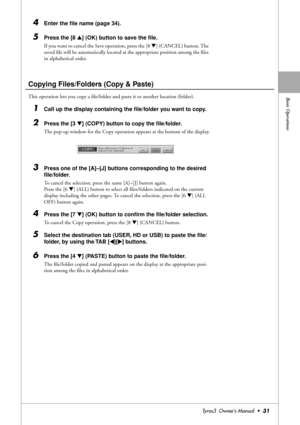 Page 31Basic Operations
Tyros3  Owner’s Manual  •31
4Enter the ﬁle name (page 34).
5Press the [8 ▲] (OK) button to save the ﬁle.
If you want to cancel the Save operation, press the [8 ▼] (CANCEL) button. The 
saved ﬁle will be automatically located at the appropriate position among the ﬁles 
in alphabetical order.
Copying Files/Folders (Copy & Paste)
This operation lets you copy a ﬁle/folder and paste it to another location (folder).
1Call up the display containing the ﬁle/folder you want to copy.
2Press the [3...