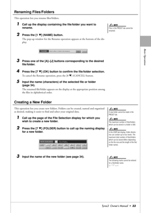 Page 33Basic Operations
Tyros3  Owner’s Manual  •33
Renaming Files/Folders
This operation lets you rename ﬁles/folders.
1Call up the display containing the ﬁle/folder you want to 
rename.
2Press the [1 ▼] (NAME) button.
The pop-up window for the Rename operation appears at the bottom of the dis-
play.
3Press one of the [A]–[J] buttons corresponding to the desired 
ﬁle/folder.
4Press the [7 ▼] (OK) button to conﬁrm the ﬁle/folder selection.
To cancel the Rename operation, press the [8 ▼] (CANCEL) button.
5Input...