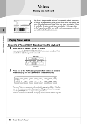 Page 361 1
36•  Tyros3  Owner’s Manual
Voices – Playing the Keyboard –
Voices
– Playing the Keyboard –
The Tyros3 features a wide variety of exceptionally realistic instrumen-
tal Voices, including piano, guitar, strings, brass, wind instruments and 
more. These include special MegaVoices and Super Articulation Voices. 
In particular, the ultra-natural Super Articulation 2 Voices provide a 
level of expressive capability and subtle performance nuances previously 
unavailable in keyboard instruments.
Selecting a...