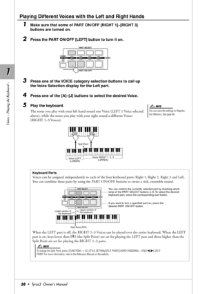 Page 381 1
Voices – Playing the Keyboard –
38•  Tyros3  Owner’s Manual
Playing Different Voices with the Left and Right Hands
1Make sure that some of PART ON/OFF [RIGHT 1]–[RIGHT 3] 
buttons are turned on.
2Press the PART ON/OFF [LEFT] button to turn it on.
3Press one of the VOICE category selection buttons to call up 
the Voice Selection display for the Left part.
4Press one of the [A]–[J] buttons to select the desired Voice.
5Play the keyboard.
The notes you play with your left hand sound one Voice (LEFT 1...