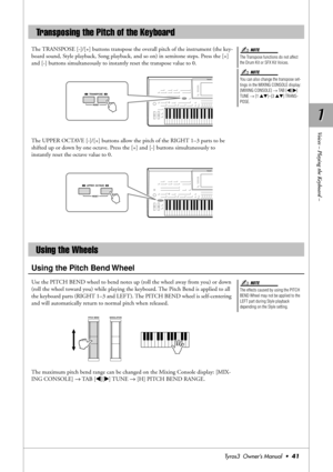 Page 411 1
Voices – Playing the Keyboard –
Tyros3  Owner’s Manual  •41
The TRANSPOSE [-]/[+] buttons transpose the overall pitch of the instrument (the key-
board sound, Style playback, Song playback, and so on) in semitone steps. Press the [+] 
and [-] buttons simultaneously to instantly reset the transpose value to 0.
The UPPER OCTAVE [-]/[+] buttons allow the pitch of the RIGHT 1–3 parts to be 
shifted up or down by one octave. Press the [+] and [-] buttons simultaneously to 
instantly reset the octave value...