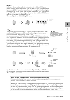 Page 431 1
Voices – Playing the Keyboard –
Tyros3  Owner’s Manual  •43
●Type 2 
In this type, playing the keyboard while holding down the available [ART] button 
changes the nature of Voice. For example, in the case of the SA Nylon Guitar Voice, hold-
ing down the [ART. 1] button lets you play harmonics for the guitar Voice. Releasing the 
button returns the Voice to normal. In the case of SA BigBandBrass Voice, normally there 
is a pitch “shake” when you play at a higher velocity, but if you hold the [ART. 1]...