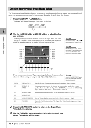 Page 461 1
Voices – Playing the Keyboard –
46•  Tyros3  Owner’s Manual
The Tyros3 uses advanced digital technology to recreate the legendary sound of vintage organs. Just as on a traditional 
organ, you can create your own sound by increasing and decreasing the levels of the ﬂute footages.
1Press the [ORGAN FLUTES] button.
The FOOTAGE Page of the Organ Flutes Voice is called up.
2Use the [ASSIGN] slider and [1]–[8] sliders to adjust the foot-
age settings.
The footage settings determine the basic sound of the...