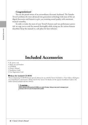 Page 6Included Accessories
6•  Tyros3  Owner’s Manual
Congratulations!
You are the proud owner of an extraordinary electronic keyboard. The Yamaha 
Tyros3 combines the most advanced tone generation technology with state-of-the-art 
digital electronics and features to give you stunning sound quality with maximum 
musical versatility.
In order to make the most of your Tyros3’s features and vast performance poten-
tial, we urge you to read the manual thoroughly while trying out the various features 
described....