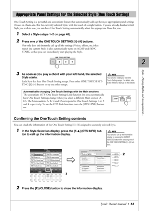 Page 532 2
Styles – Playing Rhythm and Accompaniment –
Tyros3  Owner’s Manual  •53
One Touch Setting is a powerful and convenient feature that automatically calls up the most appropriate panel settings 
(Voices or effects, etc.) for the currently selected Style, with the touch of a single button. If you’ve already decided which 
Style you wish to use, you can have One Touch Setting automatically select the appropriate Voice for you.
1Select a Style (steps 1–2 on page 48).
2Press one of the ONE TOUCH SETTING...