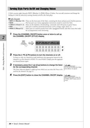 Page 542 2
Styles – Playing Rhythm and Accompaniment –
54•  Tyros3  Owner’s Manual
A Style contains eight channels: RHY1 (Rhythm 1)–PHR2 (Phrase 2) below. You can add variations and change the 
feeling of a Style by selectively turning channels on/off as the Style plays.
●Style channels
• RHY1/2 (Rhythm 1/2).. These are the basic parts of the Style, containing the drum and percussion rhythm patterns.
• BASS.............................. The bass part uses various appropriate instrument sounds to match the...