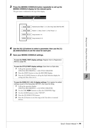 Page 798 8
Mixing Console – Editing the Volume and Tonal Balance –
Tyros3  Owner’s Manual  •79
3Press the [MIXING CONSOLE] button repeatedly to call up the 
MIXING CONSOLE display for the relevant parts.
The part name is indicated at the top of the display.
4Use the [A]–[J] buttons to select a parameter, then use the [1]–
[8] sliders/buttons to set the value for each part.
5Save your MIXING CONSOLE settings.
PANEL PART
STYLE PART
SONG CH 1-8 
SONG CH 9-16
Keyboard parts (Right 1, 2, 3, Left), Song, Style, Multi...