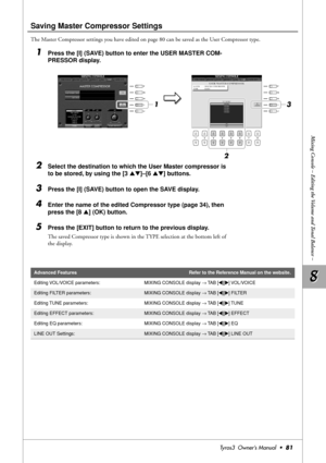 Page 818 8
Mixing Console – Editing the Volume and Tonal Balance –
Tyros3  Owner’s Manual  •81
Saving Master Compressor Settings
The Master Compressor settings you have edited on page 80 can be saved as the User Compressor type.
1Press the [I] (SAVE) button to enter the USER MASTER COM-
PRESSOR display.
2Select the destination to which the User Master compressor is 
to be stored, by using the [3 ▲▼]–[6 ▲▼] buttons.
3Press the [I] (SAVE) button to open the SAVE display.
4Enter the name of the edited Compressor...