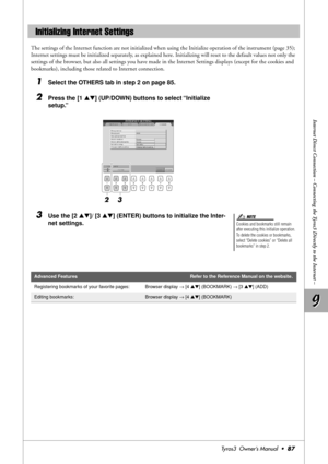 Page 879 9
Internet Direct Connection – Connecting the Tyros3 Directly to the Internet –
Tyros3  Owner’s Manual  •87
The settings of the Internet function are not initialized when using the Initialize operation of the instrument (page 35); 
Internet settings must be initialized separately, as explained here. Initializing will reset to the default values not only the 
settings of the browser, but also all settings you have made in the Internet Settings displays (except for the cookies and 
bookmarks), including...