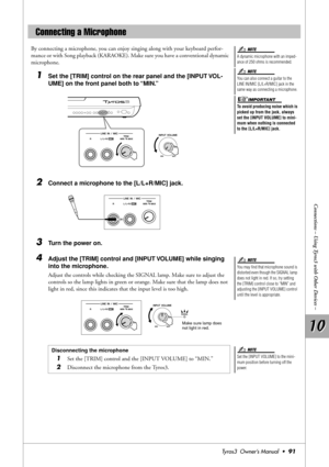 Page 9110 10
Connections – Using Tyros3 with Other Devices –
Tyros3  Owner’s Manual  •91
By connecting a microphone, you can enjoy singing along with your keyboard perfor-
mance or with Song playback (KARAOKE). Make sure you have a conventional dynamic 
microphone.
1Set the [TRIM] control on the rear panel and the [INPUT VOL-
UME] on the front panel both to “MIN.”
2Connect a microphone to the [L/L+R/MIC] jack.
3Turn the power on.
4Adjust the [TRIM] control and [INPUT VOLUME] while singing 
into the microphone....