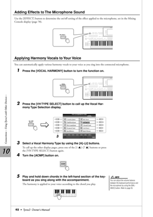 Page 9210 10
Connections – Using Tyros3 with Other Devices –
92•  Tyros3  Owner’s Manual
Adding Effects to The Microphone Sound
Use the [EFFECT] button to determine the on/off setting of the effect applied to the microphone, set in the Mixing 
Console display (page 78).
Applying Harmony Vocals to Your Voice
You can automatically apply various harmony vocals to your voice as you sing into the connected microphone.
1Press the [VOCAL HARMONY] button to turn the function on.
2Press the [VH TYPE SELECT] button to...