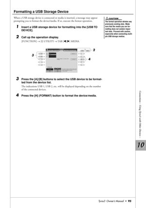 Page 9510 10
Connections – Using Tyros3 with Other Devices –
Tyros3  Owner’s Manual  •95
Formatting a USB Storage Device
When a USB storage device is connected or media is inserted, a message may appear 
prompting you to format the device/media. If so, execute the format operation.
1Insert a USB storage device for formatting into the [USB TO 
DEVICE].
2Call up the operation display.
[FUNCTION] → [I] UTILITY → TAB [QQ Q Q][WW W W] MEDIA
3Press the [A]/[B] buttons to select the USB device to be format-
ted from...