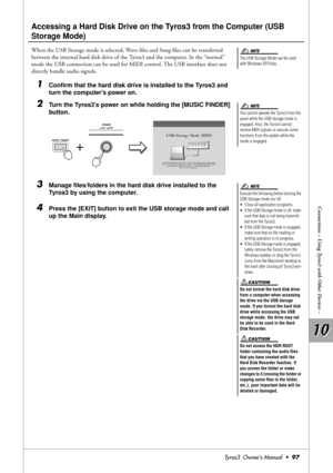 Page 9710 10
Connections – Using Tyros3 with Other Devices –
Tyros3  Owner’s Manual  •97
Accessing a Hard Disk Drive on the Tyros3 from the Computer (USB 
Storage Mode)
When the USB Storage mode is selected, Wave ﬁles and Song ﬁles can be transferred 
between the internal hard disk drive of the Tyros3 and the computer. In the “normal” 
mode the USB connection can be used for MIDI control. The USB interface does not 
directly handle audio signals.
1Conﬁrm that the hard disk drive is installed to the Tyros3 and...