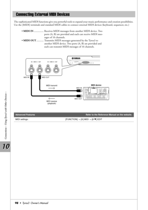 Page 9810 10
Connections – Using Tyros3 with Other Devices –
98•  Tyros3  Owner’s Manual
The sophisticated MIDI functions give you powerful tools to expand your music performance and creation possibilities. 
Use the [MIDI] terminals and standard MIDI cables to connect external MIDI devices (keyboard, sequencer, etc.)
• MIDI IN............... Receives MIDI messages from another MIDI device. Two 
ports (A, B) are provided and each can receive MIDI mes-
sages of 16 channels.
• MIDI OUT........... Transmits MIDI...