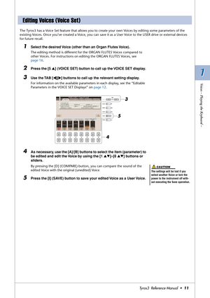 Page 111 1
Voices – Playing the Keyboard –
Tyros3  Reference Manual  •11
The Tyros3 has a Voice Set feature that allows you to create your own Voices by editing some parameters of the 
existing Voices. Once you’ve created a Voice, you can save it as a User Voice to the USER drive or external devices 
for future recall. 
1Select the desired Voice (other than an Organ Flutes Voice).
The editing method is different for the ORGAN FLUTES Voices compared to 
other Voices. For instructions on editing the ORGAN FLUTES...