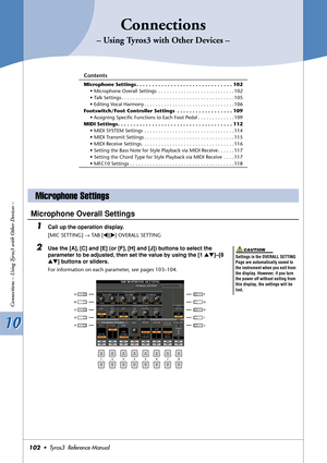 Page 10210 10
Connections – Using Tyros3 with Other Devices –
102•  Tyros3  Reference Manual
Connections
– Using Tyros3 with Other Devices –
Contents
Microphone Settings . . . . . . . . . . . . . . . . . . . . . . . . . . . . . . . 102
• Microphone Overall Settings  . . . . . . . . . . . . . . . . . . . . . . . . . . . 102
• Talk Settings . . . . . . . . . . . . . . . . . . . . . . . . . . . . . . . . . . . . . . . . 105
• Editing Vocal Harmony . . . . . . . . . . . . . . . . . . . . . . . . . . . . . . . . 106...