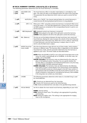 Page 10410 10
Connections – Using Tyros3 with Other Devices –
104•  Tyros3  Reference Manual
●VOCAL HARMONY CONTROL (selected by [E] or [J] button)
The following parameters determine how the Vocal Harmony is controlled.
[1 ▲▼]–
[3 ▲▼]VOCODER CON-
TROLThe Vocal Harmony effect in Vocoder mode (below) is controlled by note 
data—the notes you play on the keyboard and/or the notes of the song data. 
This parameter lets you determine which notes are used to control the har-
mony.
[1 ▲▼]MUTE/PLAY When set to “MUTE,”...