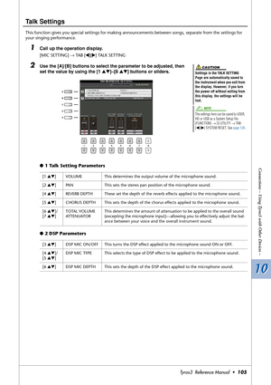 Page 10510 10
Connections – Using Tyros3 with Other Devices –
Tyros3  Reference Manual  •105
Talk Settings
This function gives you special settings for making announcements between songs, separate from the settings for 
your singing performance.
1Call up the operation display. 
[MIC SETTING] → TAB [QQ Q Q][WW W W] TALK SETTING
2Use the [A]/[B] buttons to select the parameter to be adjusted, then 
set the value by using the [1 ▲▼]–[8 ▲▼] buttons or sliders.
●1 Talk Setting Parameters
●2 DSP Parameters
Settings in...