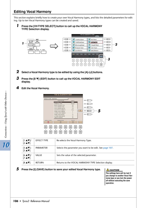 Page 10610 10
Connections – Using Tyros3 with Other Devices –
106•  Tyros3  Reference Manual
Editing Vocal Harmony
This section explains brieﬂy how to create your own Vocal Harmony types, and lists the detailed parameters for edit-
ing. Up to ten Vocal Harmony types can be created and saved.
1Press the [VH TYPE SELECT] button to call up the VOCAL HARMONY 
TYPE Selection display.
2Select a Vocal Harmony type to be edited by using the [A]–[J] buttons.
3Press the [8 ▼] (EDIT) button to call up the VOCAL HARMONY...