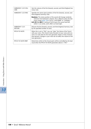 Page 10810 10
Connections – Using Tyros3 with Other Devices –
108•  Tyros3  Reference Manual
HARMONY 1/2/3 VOL-
UMESets the volume of the ﬁrst (lowest), second, and third (highest) har-
mony note.
HARMONY 1/2/3 PAN Speciﬁes the stereo (pan) position of the ﬁrst (lowest), second, and 
third (highest) harmony note.
Random: The stereo position of the sound will change randomly 
whenever the keyboard is played. This is effective when the Har-
mony mode (page 104) is set to “VOCODER” or “CHODAL.”
L63>R–C–LR pans the...