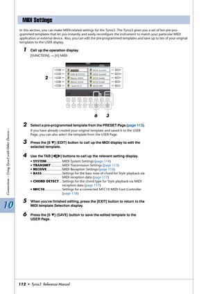 Page 11210 10
Connections – Using Tyros3 with Other Devices –
112•  Tyros3  Reference Manual
In this section, you can make MIDI-related settings for the Tyros3. The Tyros3 gives you a set of ten pre-pro-
grammed templates that let you instantly and easily reconﬁgure the instrument to match your particular MIDI 
application or external device. Also, you can edit the pre-programmed templates and save up to ten of your original 
templates to the USER display.
1Call up the operation display. 
[FUNCTION] → [H] MIDI...